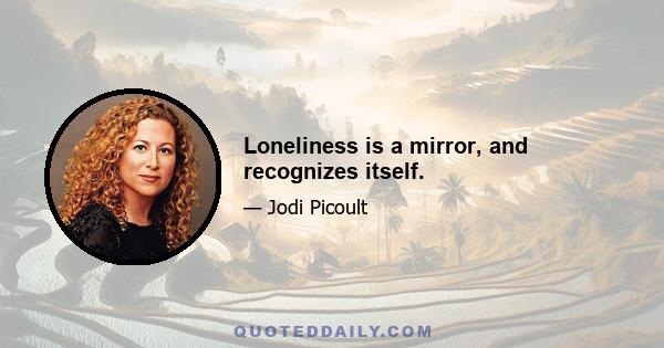 Loneliness is a mirror, and recognizes itself.