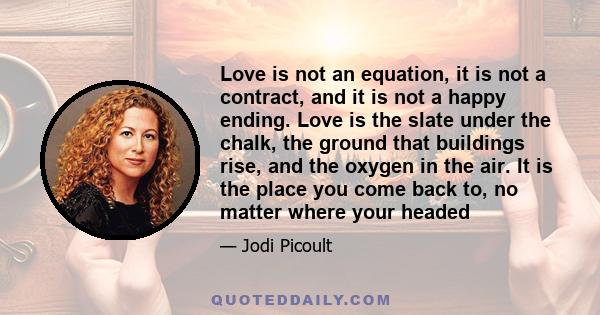 Love is not an equation, it is not a contract, and it is not a happy ending. Love is the slate under the chalk, the ground that buildings rise, and the oxygen in the air. It is the place you come back to, no matter