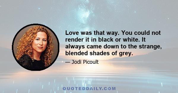 Love was that way. You could not render it in black or white. It always came down to the strange, blended shades of grey.