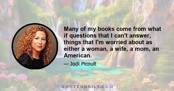 Many of my books come from what if questions that I can't answer, things that I'm worried about as either a woman, a wife, a mom, an American.