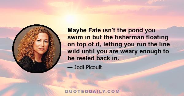 Maybe Fate isn't the pond you swim in but the fisherman floating on top of it, letting you run the line wild until you are weary enough to be reeled back in.