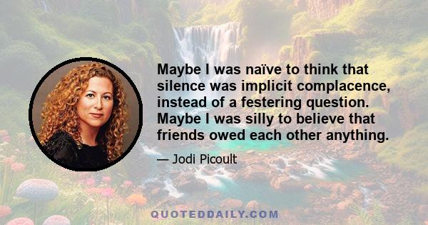 Maybe I was naïve to think that silence was implicit complacence, instead of a festering question. Maybe I was silly to believe that friends owed each other anything.