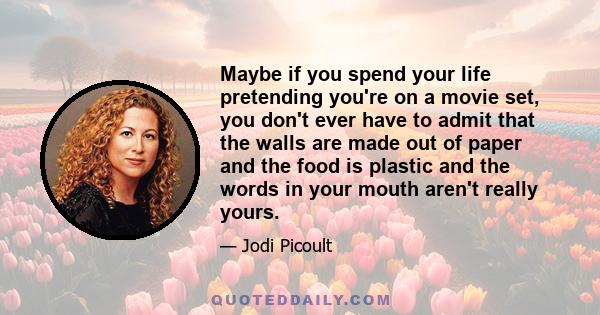 Maybe if you spend your life pretending you're on a movie set, you don't ever have to admit that the walls are made out of paper and the food is plastic and the words in your mouth aren't really yours.