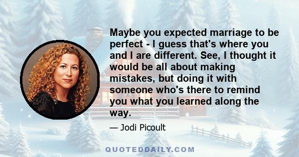 Maybe you expected marriage to be perfect - I guess that's where you and I are different. See, I thought it would be all about making mistakes, but doing it with someone who's there to remind you what you learned along