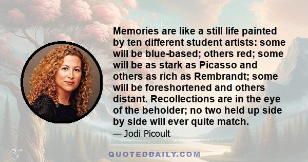 Memories are like a still life painted by ten different student artists: some will be blue-based; others red; some will be as stark as Picasso and others as rich as Rembrandt; some will be foreshortened and others