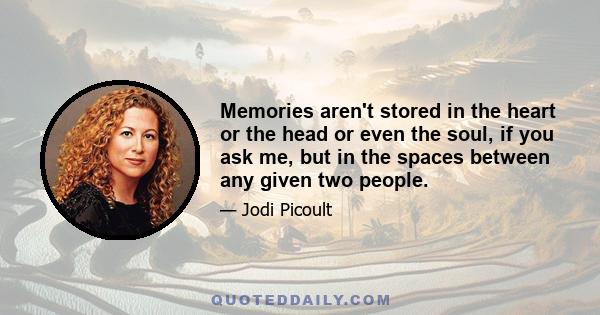 Memories aren't stored in the heart or the head or even the soul, if you ask me, but in the spaces between any given two people.