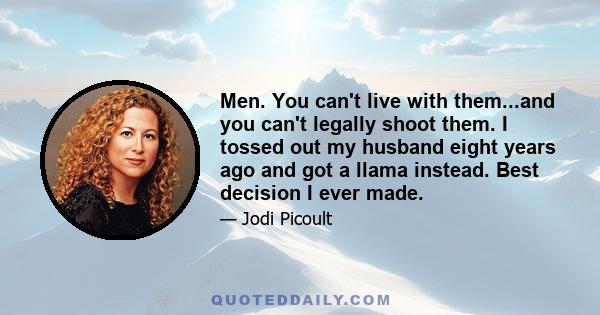 Men. You can't live with them...and you can't legally shoot them. I tossed out my husband eight years ago and got a llama instead. Best decision I ever made.