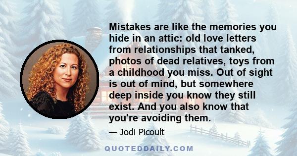 Mistakes are like the memories you hide in an attic: old love letters from relationships that tanked, photos of dead relatives, toys from a childhood you miss. Out of sight is out of mind, but somewhere deep inside you