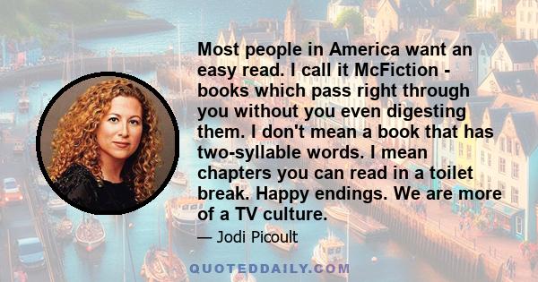 Most people in America want an easy read. I call it McFiction - books which pass right through you without you even digesting them. I don't mean a book that has two-syllable words. I mean chapters you can read in a