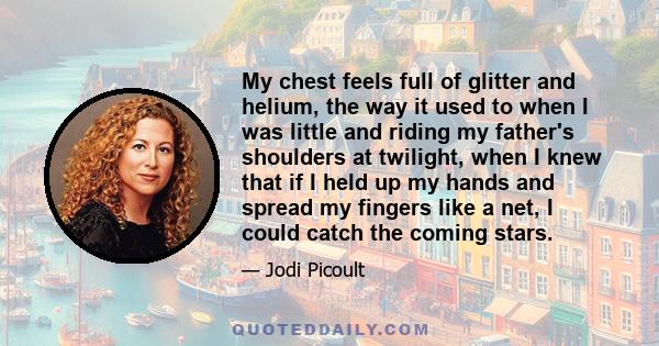 My chest feels full of glitter and helium, the way it used to when I was little and riding my father's shoulders at twilight, when I knew that if I held up my hands and spread my fingers like a net, I could catch the