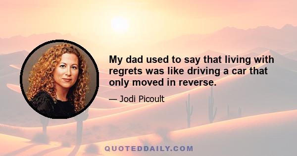 My dad used to say that living with regrets was like driving a car that only moved in reverse.