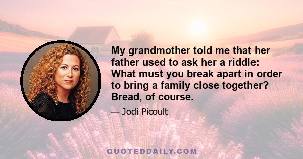 My grandmother told me that her father used to ask her a riddle: What must you break apart in order to bring a family close together? Bread, of course.