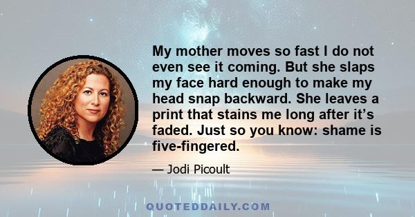 My mother moves so fast I do not even see it coming. But she slaps my face hard enough to make my head snap backward. She leaves a print that stains me long after it’s faded. Just so you know: shame is five-fingered.