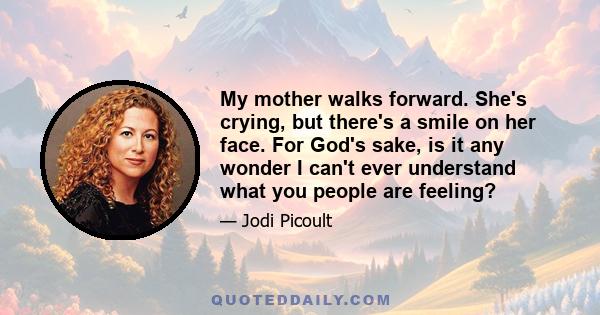 My mother walks forward. She's crying, but there's a smile on her face. For God's sake, is it any wonder I can't ever understand what you people are feeling?