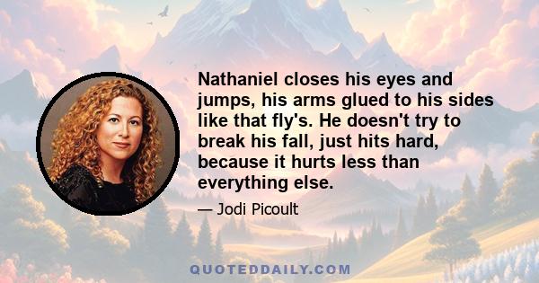 Nathaniel closes his eyes and jumps, his arms glued to his sides like that fly's. He doesn't try to break his fall, just hits hard, because it hurts less than everything else.