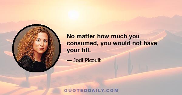 No matter how much you consumed, you would not have your fill.