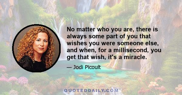 No matter who you are, there is always some part of you that wishes you were someone else, and when, for a millisecond, you get that wish, it's a miracle.