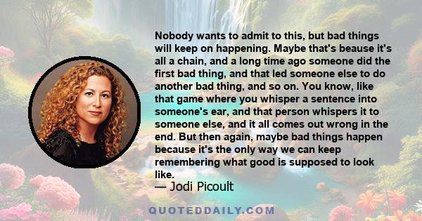 Nobody wants to admit to this, but bad things will keep on happening. Maybe that's beause it's all a chain, and a long time ago someone did the first bad thing, and that led someone else to do another bad thing, and so