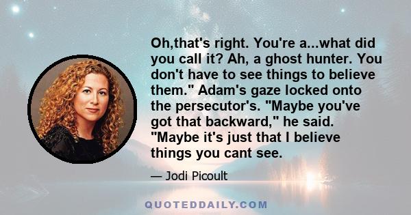 Oh,that's right. You're a...what did you call it? Ah, a ghost hunter. You don't have to see things to believe them. Adam's gaze locked onto the persecutor's. Maybe you've got that backward, he said. Maybe it's just that 