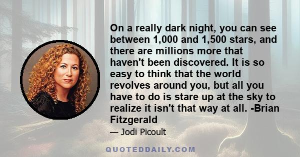 On a really dark night, you can see between 1,000 and 1,500 stars, and there are millions more that haven't been discovered. It is so easy to think that the world revolves around you, but all you have to do is stare up