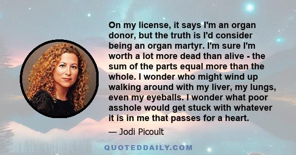 On my license, it says I'm an organ donor, but the truth is I'd consider being an organ martyr. I'm sure I'm worth a lot more dead than alive - the sum of the parts equal more than the whole. I wonder who might wind up