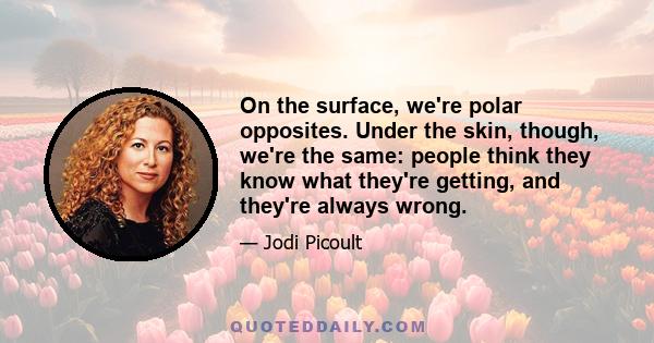 On the surface, we're polar opposites. Under the skin, though, we're the same: people think they know what they're getting, and they're always wrong.