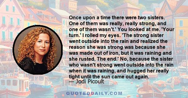 Once upon a time there were two sisters. One of them was really, really strong, and one of them wasn't.' You looked at me. 'Your turn.' I rolled my eyes. 'The strong sister went outside into the rain and realized the