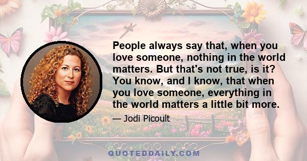 People always say that, when you love someone, nothing in the world matters. But that's not true, is it? You know, and I know, that when you love someone, everything in the world matters a little bit more.