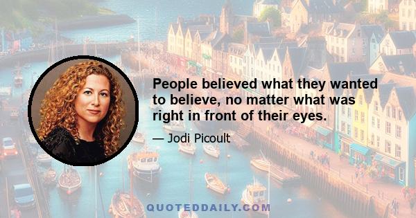 People believed what they wanted to believe, no matter what was right in front of their eyes.