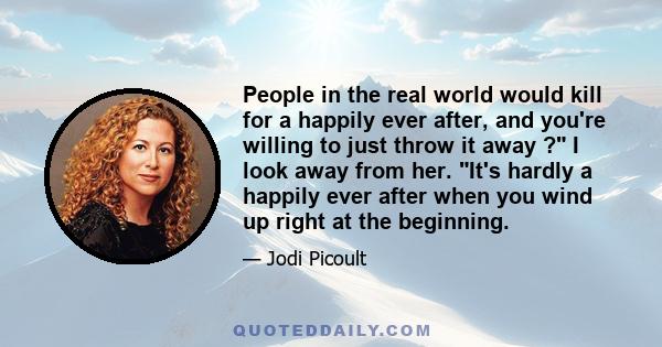 People in the real world would kill for a happily ever after, and you're willing to just throw it away ? I look away from her. It's hardly a happily ever after when you wind up right at the beginning.