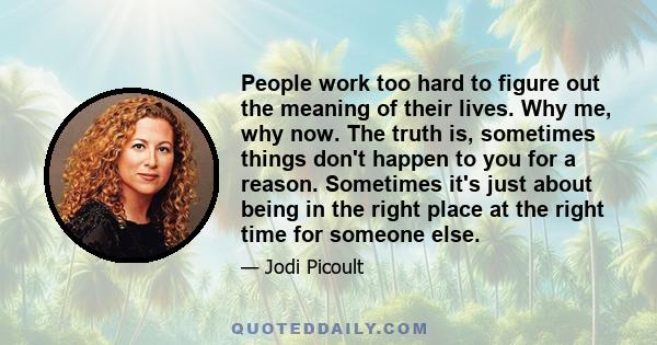 People work too hard to figure out the meaning of their lives. Why me, why now. The truth is, sometimes things don't happen to you for a reason. Sometimes it's just about being in the right place at the right time for