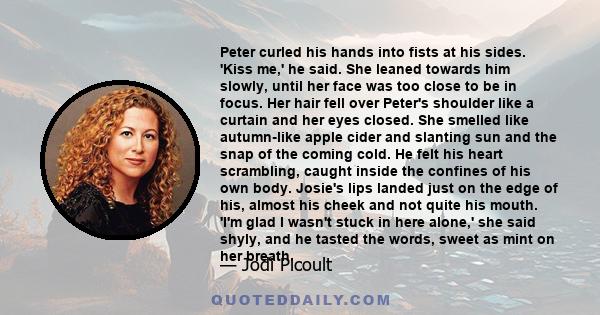 Peter curled his hands into fists at his sides. 'Kiss me,' he said. She leaned towards him slowly, until her face was too close to be in focus. Her hair fell over Peter's shoulder like a curtain and her eyes closed. She 