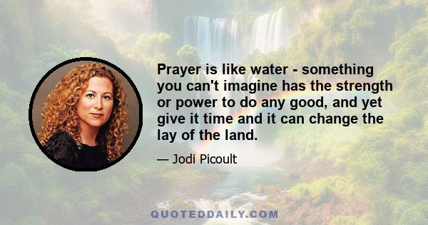 Prayer is like water - something you can't imagine has the strength or power to do any good, and yet give it time and it can change the lay of the land.