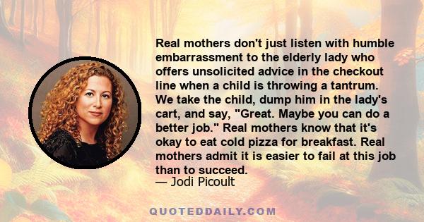 Real mothers don't just listen with humble embarrassment to the elderly lady who offers unsolicited advice in the checkout line when a child is throwing a tantrum. We take the child, dump him in the lady's cart, and