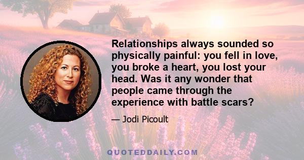 Relationships always sounded so physically painful: you fell in love, you broke a heart, you lost your head. Was it any wonder that people came through the experience with battle scars?