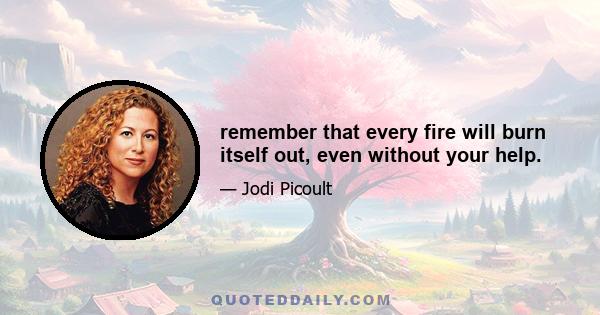 remember that every fire will burn itself out, even without your help.