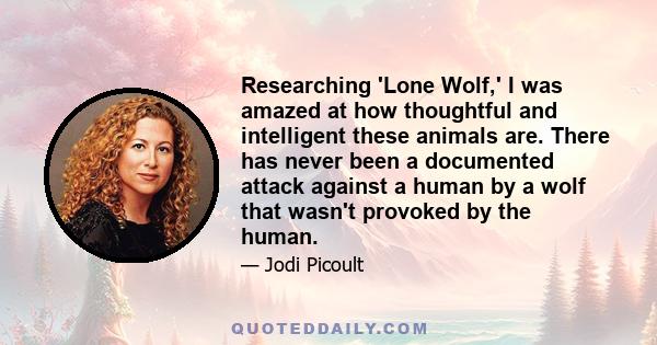 Researching 'Lone Wolf,' I was amazed at how thoughtful and intelligent these animals are. There has never been a documented attack against a human by a wolf that wasn't provoked by the human.