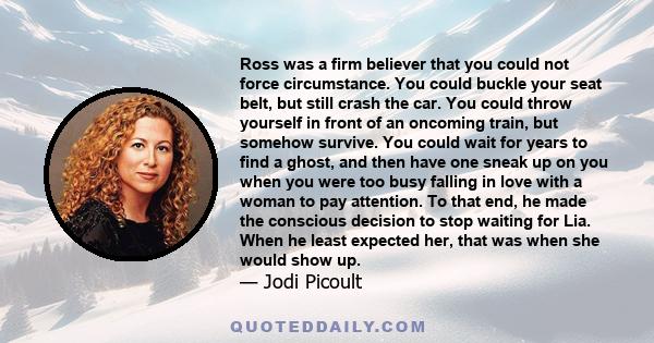 Ross was a firm believer that you could not force circumstance. You could buckle your seat belt, but still crash the car. You could throw yourself in front of an oncoming train, but somehow survive. You could wait for