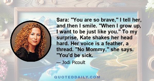 Sara: You are so brave, I tell her, and then I smile. When I grow up, I want to be just like you. To my surprise, Kate shakes her head hard. Her voice is a feather, a thread. No Mommy, she says. You'd be sick.