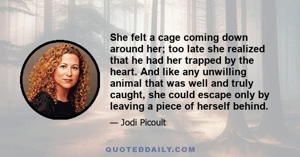 She felt a cage coming down around her; too late she realized that he had her trapped by the heart. And like any unwilling animal that was well and truly caught, she could escape only by leaving a piece of herself