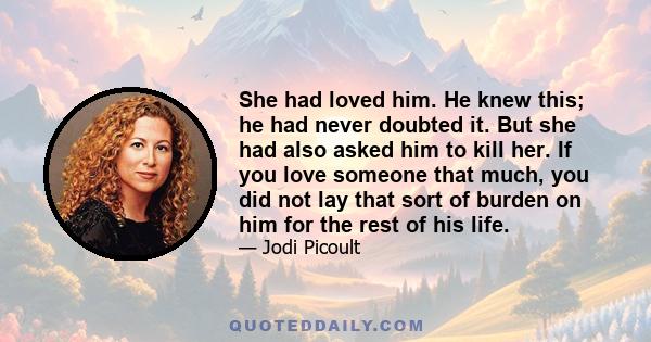 She had loved him. He knew this; he had never doubted it. But she had also asked him to kill her. If you love someone that much, you did not lay that sort of burden on him for the rest of his life.