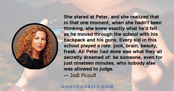 She stared at Peter, and she realized that in that one moment, when she hadn't been thinking, she knew exactly what he'd felt as he moved through the school with his backpack and his guns. Every kid in this school