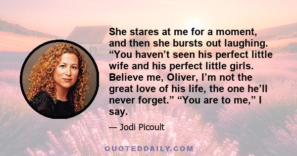 She stares at me for a moment, and then she bursts out laughing. “You haven’t seen his perfect little wife and his perfect little girls. Believe me, Oliver, I’m not the great love of his life, the one he’ll never