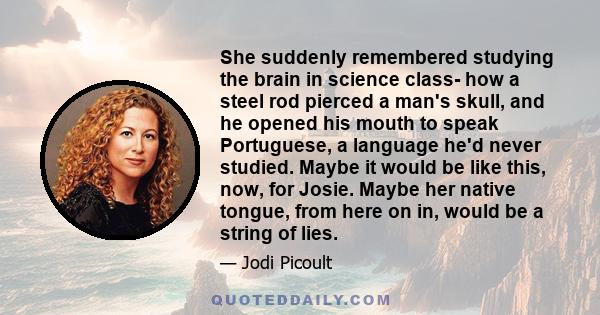 She suddenly remembered studying the brain in science class- how a steel rod pierced a man's skull, and he opened his mouth to speak Portuguese, a language he'd never studied. Maybe it would be like this, now, for