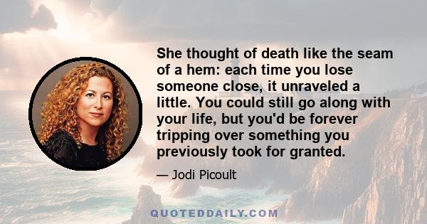 She thought of death like the seam of a hem: each time you lose someone close, it unraveled a little. You could still go along with your life, but you'd be forever tripping over something you previously took for granted.