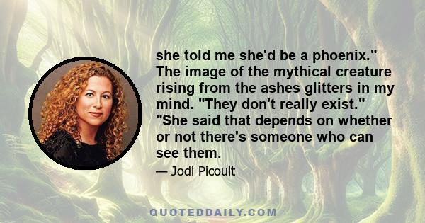 she told me she'd be a phoenix. The image of the mythical creature rising from the ashes glitters in my mind. They don't really exist. She said that depends on whether or not there's someone who can see them.