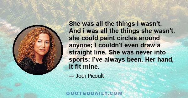 She was all the things I wasn't. And i was all the things she wasn't. she could paint circles around anyone; I couldn't even draw a straight line. She was never into sports; I've always been. Her hand, it fit mine.