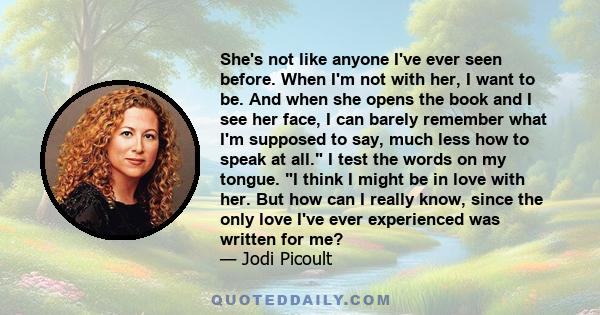 She's not like anyone I've ever seen before. When I'm not with her, I want to be. And when she opens the book and I see her face, I can barely remember what I'm supposed to say, much less how to speak at all. I test the 