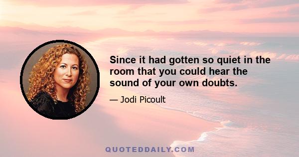 Since it had gotten so quiet in the room that you could hear the sound of your own doubts.