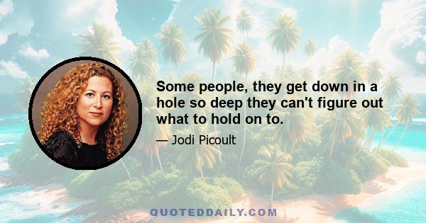 Some people, they get down in a hole so deep they can't figure out what to hold on to.